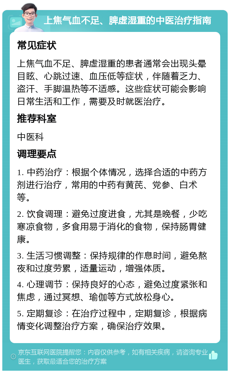 上焦气血不足、脾虚湿重的中医治疗指南 常见症状 上焦气血不足、脾虚湿重的患者通常会出现头晕目眩、心跳过速、血压低等症状，伴随着乏力、盗汗、手脚温热等不适感。这些症状可能会影响日常生活和工作，需要及时就医治疗。 推荐科室 中医科 调理要点 1. 中药治疗：根据个体情况，选择合适的中药方剂进行治疗，常用的中药有黄芪、党参、白术等。 2. 饮食调理：避免过度进食，尤其是晚餐，少吃寒凉食物，多食用易于消化的食物，保持肠胃健康。 3. 生活习惯调整：保持规律的作息时间，避免熬夜和过度劳累，适量运动，增强体质。 4. 心理调节：保持良好的心态，避免过度紧张和焦虑，通过冥想、瑜伽等方式放松身心。 5. 定期复诊：在治疗过程中，定期复诊，根据病情变化调整治疗方案，确保治疗效果。