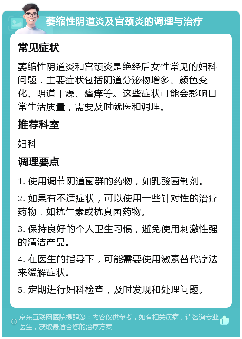 萎缩性阴道炎及宫颈炎的调理与治疗 常见症状 萎缩性阴道炎和宫颈炎是绝经后女性常见的妇科问题，主要症状包括阴道分泌物增多、颜色变化、阴道干燥、瘙痒等。这些症状可能会影响日常生活质量，需要及时就医和调理。 推荐科室 妇科 调理要点 1. 使用调节阴道菌群的药物，如乳酸菌制剂。 2. 如果有不适症状，可以使用一些针对性的治疗药物，如抗生素或抗真菌药物。 3. 保持良好的个人卫生习惯，避免使用刺激性强的清洁产品。 4. 在医生的指导下，可能需要使用激素替代疗法来缓解症状。 5. 定期进行妇科检查，及时发现和处理问题。