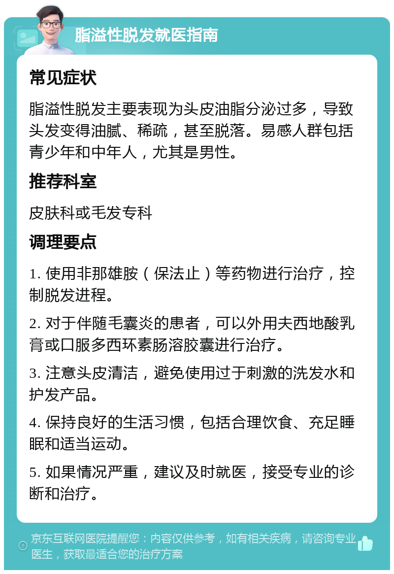 脂溢性脱发就医指南 常见症状 脂溢性脱发主要表现为头皮油脂分泌过多，导致头发变得油腻、稀疏，甚至脱落。易感人群包括青少年和中年人，尤其是男性。 推荐科室 皮肤科或毛发专科 调理要点 1. 使用非那雄胺（保法止）等药物进行治疗，控制脱发进程。 2. 对于伴随毛囊炎的患者，可以外用夫西地酸乳膏或口服多西环素肠溶胶囊进行治疗。 3. 注意头皮清洁，避免使用过于刺激的洗发水和护发产品。 4. 保持良好的生活习惯，包括合理饮食、充足睡眠和适当运动。 5. 如果情况严重，建议及时就医，接受专业的诊断和治疗。