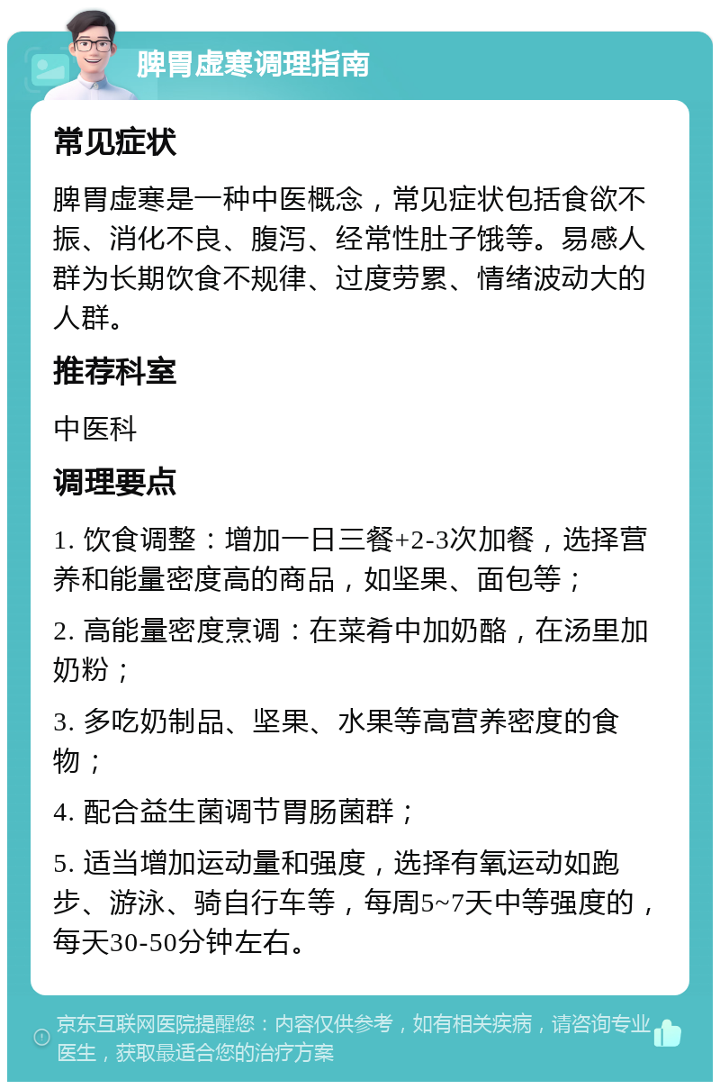 脾胃虚寒调理指南 常见症状 脾胃虚寒是一种中医概念，常见症状包括食欲不振、消化不良、腹泻、经常性肚子饿等。易感人群为长期饮食不规律、过度劳累、情绪波动大的人群。 推荐科室 中医科 调理要点 1. 饮食调整：增加一日三餐+2-3次加餐，选择营养和能量密度高的商品，如坚果、面包等； 2. 高能量密度烹调：在菜肴中加奶酪，在汤里加奶粉； 3. 多吃奶制品、坚果、水果等高营养密度的食物； 4. 配合益生菌调节胃肠菌群； 5. 适当增加运动量和强度，选择有氧运动如跑步、游泳、骑自行车等，每周5~7天中等强度的，每天30-50分钟左右。