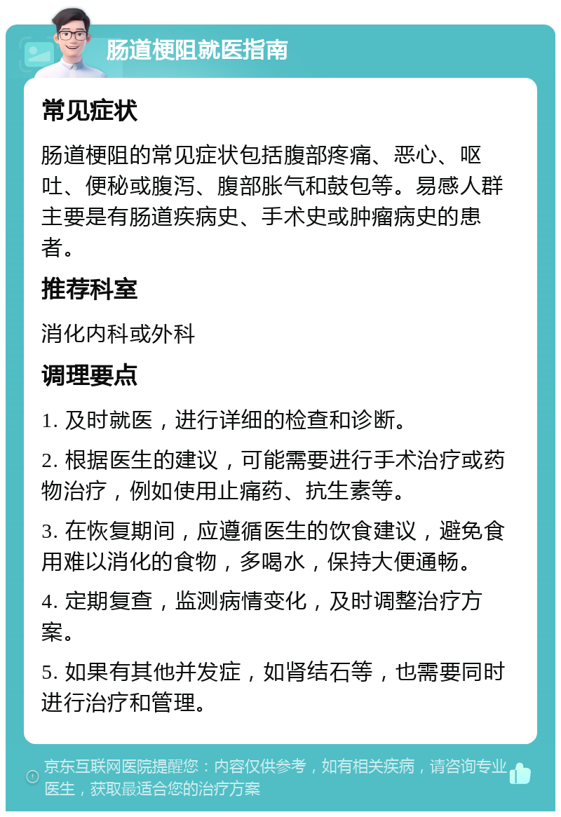 肠道梗阻就医指南 常见症状 肠道梗阻的常见症状包括腹部疼痛、恶心、呕吐、便秘或腹泻、腹部胀气和鼓包等。易感人群主要是有肠道疾病史、手术史或肿瘤病史的患者。 推荐科室 消化内科或外科 调理要点 1. 及时就医，进行详细的检查和诊断。 2. 根据医生的建议，可能需要进行手术治疗或药物治疗，例如使用止痛药、抗生素等。 3. 在恢复期间，应遵循医生的饮食建议，避免食用难以消化的食物，多喝水，保持大便通畅。 4. 定期复查，监测病情变化，及时调整治疗方案。 5. 如果有其他并发症，如肾结石等，也需要同时进行治疗和管理。