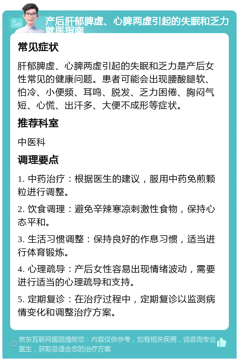 产后肝郁脾虚、心脾两虚引起的失眠和乏力就医指南 常见症状 肝郁脾虚、心脾两虚引起的失眠和乏力是产后女性常见的健康问题。患者可能会出现腰酸腿软、怕冷、小便频、耳鸣、脱发、乏力困倦、胸闷气短、心慌、出汗多、大便不成形等症状。 推荐科室 中医科 调理要点 1. 中药治疗：根据医生的建议，服用中药免煎颗粒进行调整。 2. 饮食调理：避免辛辣寒凉刺激性食物，保持心态平和。 3. 生活习惯调整：保持良好的作息习惯，适当进行体育锻炼。 4. 心理疏导：产后女性容易出现情绪波动，需要进行适当的心理疏导和支持。 5. 定期复诊：在治疗过程中，定期复诊以监测病情变化和调整治疗方案。