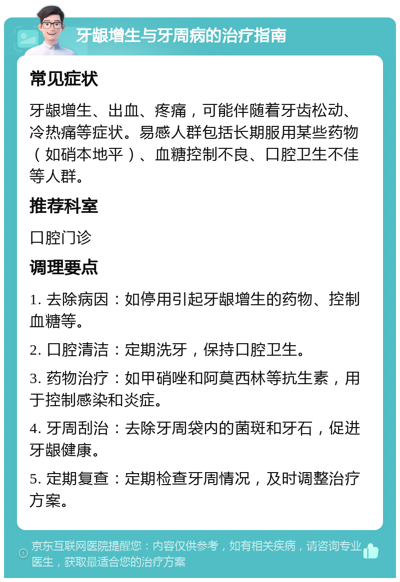 牙龈增生与牙周病的治疗指南 常见症状 牙龈增生、出血、疼痛，可能伴随着牙齿松动、冷热痛等症状。易感人群包括长期服用某些药物（如硝本地平）、血糖控制不良、口腔卫生不佳等人群。 推荐科室 口腔门诊 调理要点 1. 去除病因：如停用引起牙龈增生的药物、控制血糖等。 2. 口腔清洁：定期洗牙，保持口腔卫生。 3. 药物治疗：如甲硝唑和阿莫西林等抗生素，用于控制感染和炎症。 4. 牙周刮治：去除牙周袋内的菌斑和牙石，促进牙龈健康。 5. 定期复查：定期检查牙周情况，及时调整治疗方案。