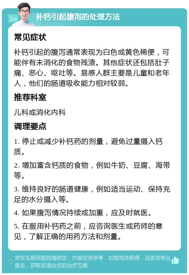 补钙引起腹泻的处理方法 常见症状 补钙引起的腹泻通常表现为白色或黄色稀便，可能伴有未消化的食物残渣。其他症状还包括肚子痛、恶心、呕吐等。易感人群主要是儿童和老年人，他们的肠道吸收能力相对较弱。 推荐科室 儿科或消化内科 调理要点 1. 停止或减少补钙药的剂量，避免过量摄入钙质。 2. 增加富含钙质的食物，例如牛奶、豆腐、海带等。 3. 维持良好的肠道健康，例如适当运动、保持充足的水分摄入等。 4. 如果腹泻情况持续或加重，应及时就医。 5. 在服用补钙药之前，应咨询医生或药师的意见，了解正确的用药方法和剂量。