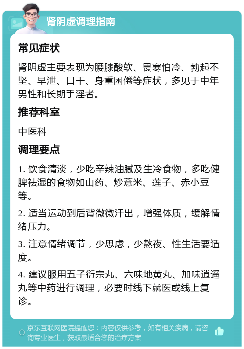 肾阴虚调理指南 常见症状 肾阴虚主要表现为腰膝酸软、畏寒怕冷、勃起不坚、早泄、口干、身重困倦等症状，多见于中年男性和长期手淫者。 推荐科室 中医科 调理要点 1. 饮食清淡，少吃辛辣油腻及生冷食物，多吃健脾祛湿的食物如山药、炒薏米、莲子、赤小豆等。 2. 适当运动到后背微微汗出，增强体质，缓解情绪压力。 3. 注意情绪调节，少思虑，少熬夜、性生活要适度。 4. 建议服用五子衍宗丸、六味地黄丸、加味逍遥丸等中药进行调理，必要时线下就医或线上复诊。