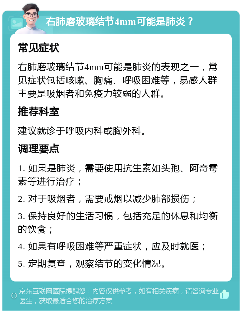 右肺磨玻璃结节4mm可能是肺炎？ 常见症状 右肺磨玻璃结节4mm可能是肺炎的表现之一，常见症状包括咳嗽、胸痛、呼吸困难等，易感人群主要是吸烟者和免疫力较弱的人群。 推荐科室 建议就诊于呼吸内科或胸外科。 调理要点 1. 如果是肺炎，需要使用抗生素如头孢、阿奇霉素等进行治疗； 2. 对于吸烟者，需要戒烟以减少肺部损伤； 3. 保持良好的生活习惯，包括充足的休息和均衡的饮食； 4. 如果有呼吸困难等严重症状，应及时就医； 5. 定期复查，观察结节的变化情况。