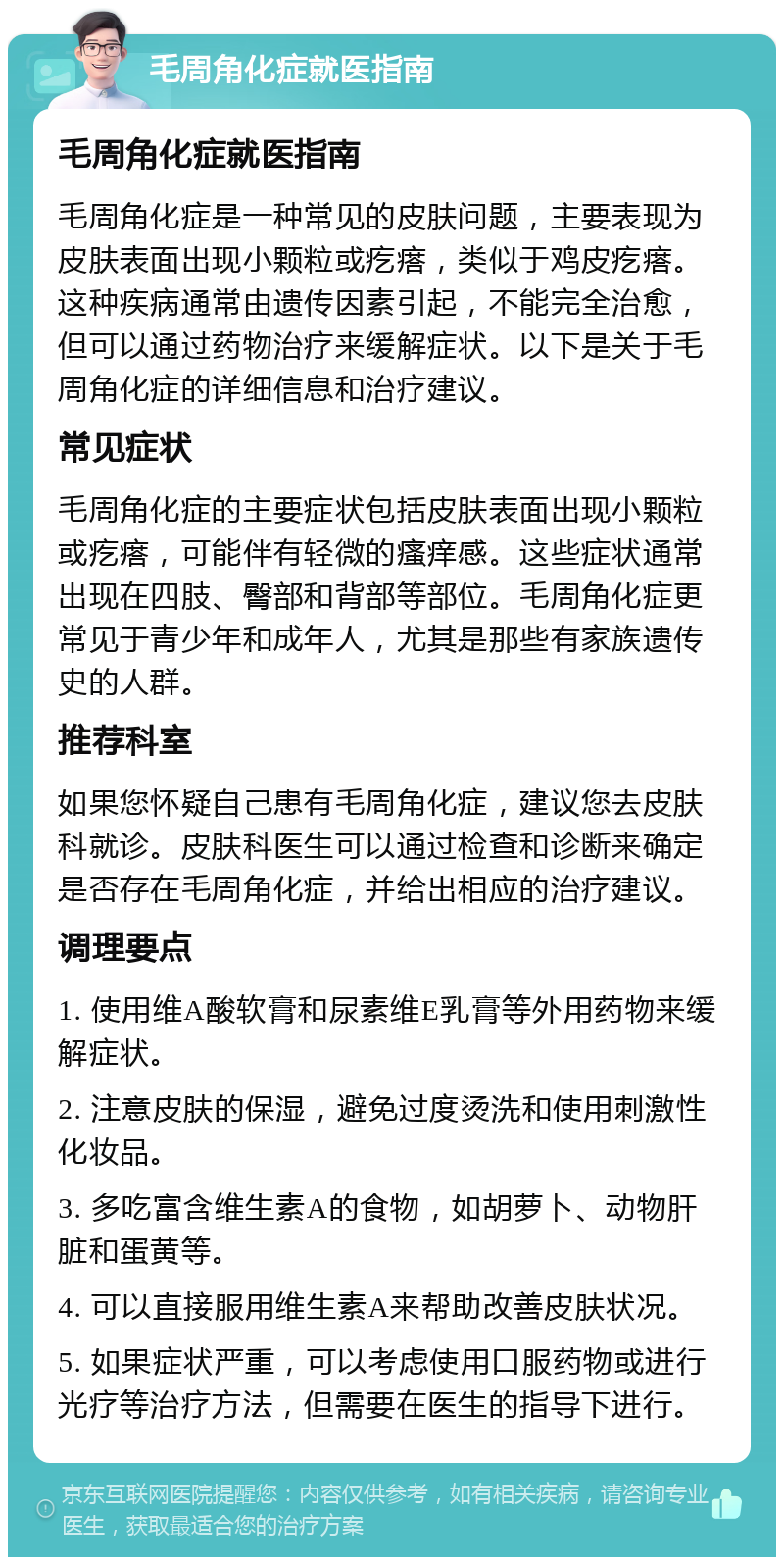 毛周角化症就医指南 毛周角化症就医指南 毛周角化症是一种常见的皮肤问题，主要表现为皮肤表面出现小颗粒或疙瘩，类似于鸡皮疙瘩。这种疾病通常由遗传因素引起，不能完全治愈，但可以通过药物治疗来缓解症状。以下是关于毛周角化症的详细信息和治疗建议。 常见症状 毛周角化症的主要症状包括皮肤表面出现小颗粒或疙瘩，可能伴有轻微的瘙痒感。这些症状通常出现在四肢、臀部和背部等部位。毛周角化症更常见于青少年和成年人，尤其是那些有家族遗传史的人群。 推荐科室 如果您怀疑自己患有毛周角化症，建议您去皮肤科就诊。皮肤科医生可以通过检查和诊断来确定是否存在毛周角化症，并给出相应的治疗建议。 调理要点 1. 使用维A酸软膏和尿素维E乳膏等外用药物来缓解症状。 2. 注意皮肤的保湿，避免过度烫洗和使用刺激性化妆品。 3. 多吃富含维生素A的食物，如胡萝卜、动物肝脏和蛋黄等。 4. 可以直接服用维生素A来帮助改善皮肤状况。 5. 如果症状严重，可以考虑使用口服药物或进行光疗等治疗方法，但需要在医生的指导下进行。