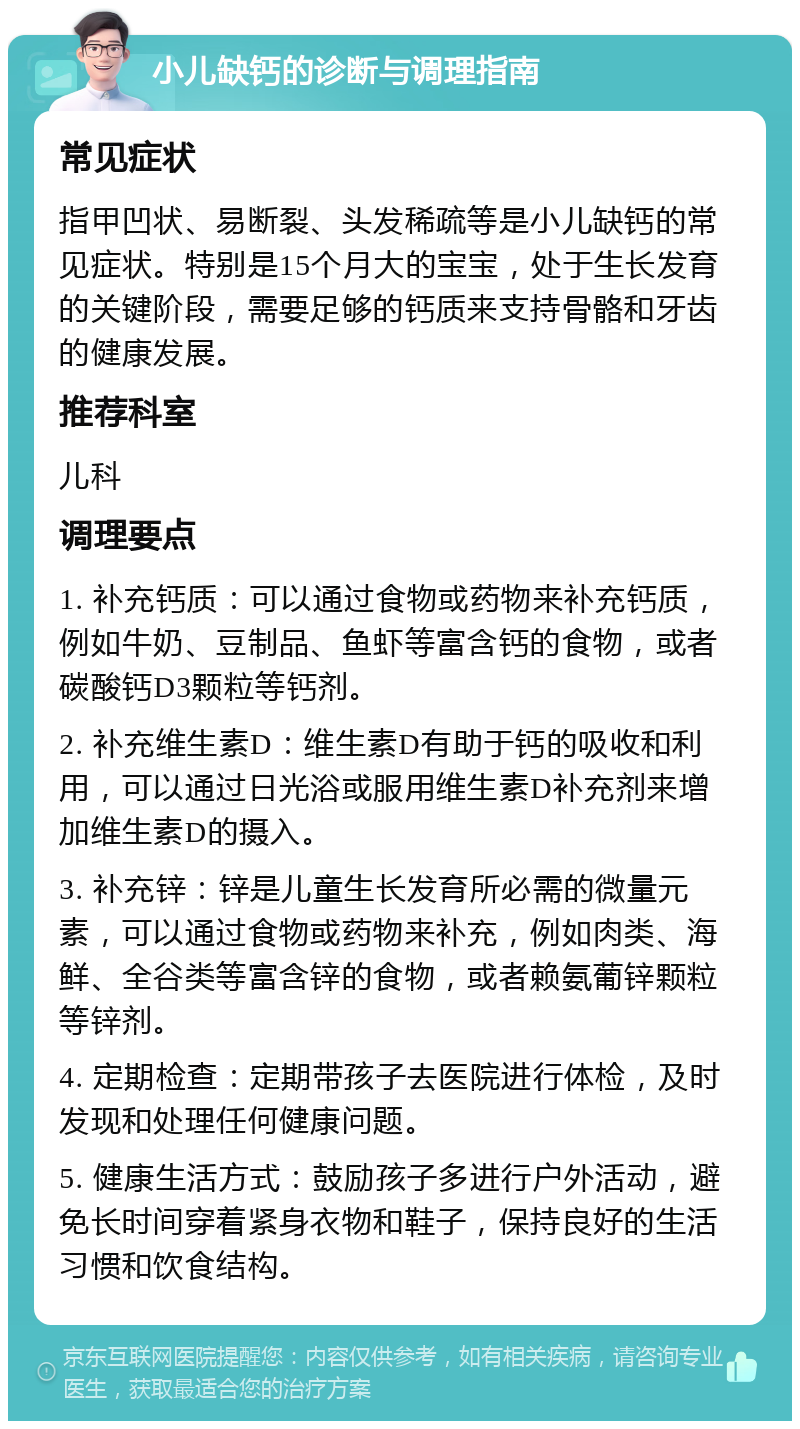 小儿缺钙的诊断与调理指南 常见症状 指甲凹状、易断裂、头发稀疏等是小儿缺钙的常见症状。特别是15个月大的宝宝，处于生长发育的关键阶段，需要足够的钙质来支持骨骼和牙齿的健康发展。 推荐科室 儿科 调理要点 1. 补充钙质：可以通过食物或药物来补充钙质，例如牛奶、豆制品、鱼虾等富含钙的食物，或者碳酸钙D3颗粒等钙剂。 2. 补充维生素D：维生素D有助于钙的吸收和利用，可以通过日光浴或服用维生素D补充剂来增加维生素D的摄入。 3. 补充锌：锌是儿童生长发育所必需的微量元素，可以通过食物或药物来补充，例如肉类、海鲜、全谷类等富含锌的食物，或者赖氨葡锌颗粒等锌剂。 4. 定期检查：定期带孩子去医院进行体检，及时发现和处理任何健康问题。 5. 健康生活方式：鼓励孩子多进行户外活动，避免长时间穿着紧身衣物和鞋子，保持良好的生活习惯和饮食结构。