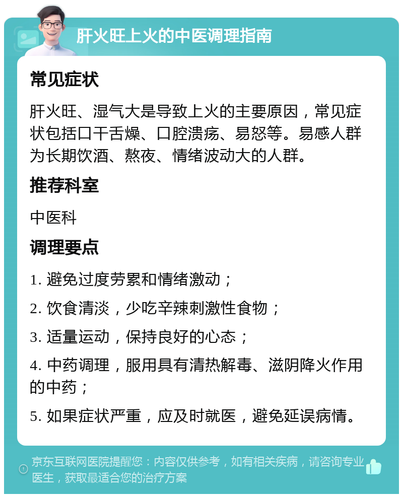 肝火旺上火的中医调理指南 常见症状 肝火旺、湿气大是导致上火的主要原因，常见症状包括口干舌燥、口腔溃疡、易怒等。易感人群为长期饮酒、熬夜、情绪波动大的人群。 推荐科室 中医科 调理要点 1. 避免过度劳累和情绪激动； 2. 饮食清淡，少吃辛辣刺激性食物； 3. 适量运动，保持良好的心态； 4. 中药调理，服用具有清热解毒、滋阴降火作用的中药； 5. 如果症状严重，应及时就医，避免延误病情。