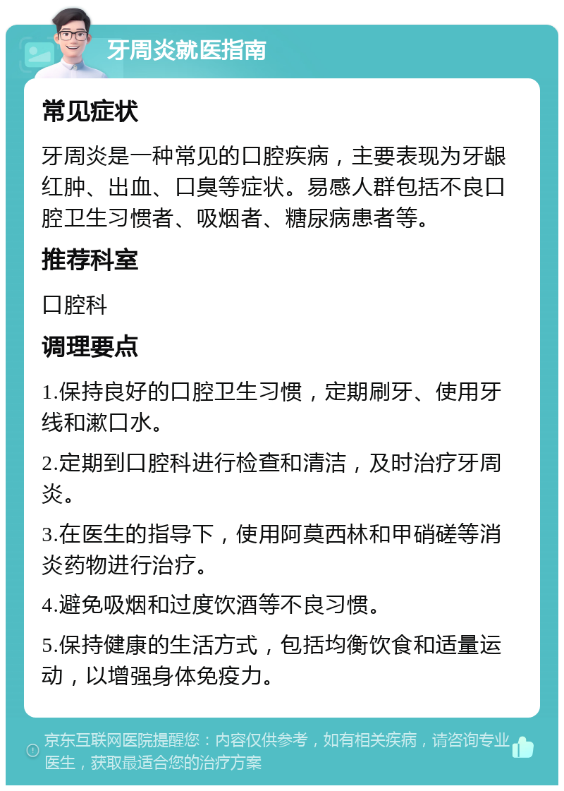 牙周炎就医指南 常见症状 牙周炎是一种常见的口腔疾病，主要表现为牙龈红肿、出血、口臭等症状。易感人群包括不良口腔卫生习惯者、吸烟者、糖尿病患者等。 推荐科室 口腔科 调理要点 1.保持良好的口腔卫生习惯，定期刷牙、使用牙线和漱口水。 2.定期到口腔科进行检查和清洁，及时治疗牙周炎。 3.在医生的指导下，使用阿莫西林和甲硝磋等消炎药物进行治疗。 4.避免吸烟和过度饮酒等不良习惯。 5.保持健康的生活方式，包括均衡饮食和适量运动，以增强身体免疫力。