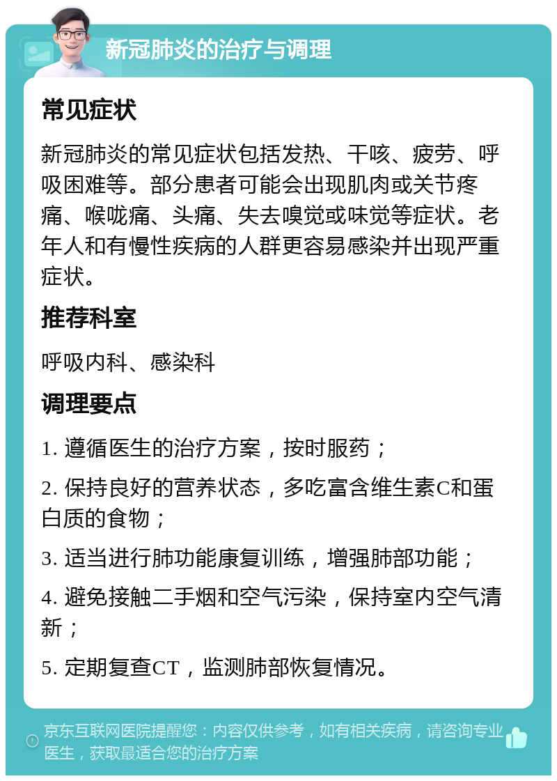 新冠肺炎的治疗与调理 常见症状 新冠肺炎的常见症状包括发热、干咳、疲劳、呼吸困难等。部分患者可能会出现肌肉或关节疼痛、喉咙痛、头痛、失去嗅觉或味觉等症状。老年人和有慢性疾病的人群更容易感染并出现严重症状。 推荐科室 呼吸内科、感染科 调理要点 1. 遵循医生的治疗方案，按时服药； 2. 保持良好的营养状态，多吃富含维生素C和蛋白质的食物； 3. 适当进行肺功能康复训练，增强肺部功能； 4. 避免接触二手烟和空气污染，保持室内空气清新； 5. 定期复查CT，监测肺部恢复情况。