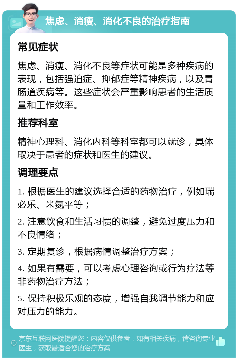 焦虑、消瘦、消化不良的治疗指南 常见症状 焦虑、消瘦、消化不良等症状可能是多种疾病的表现，包括强迫症、抑郁症等精神疾病，以及胃肠道疾病等。这些症状会严重影响患者的生活质量和工作效率。 推荐科室 精神心理科、消化内科等科室都可以就诊，具体取决于患者的症状和医生的建议。 调理要点 1. 根据医生的建议选择合适的药物治疗，例如瑞必乐、米氮平等； 2. 注意饮食和生活习惯的调整，避免过度压力和不良情绪； 3. 定期复诊，根据病情调整治疗方案； 4. 如果有需要，可以考虑心理咨询或行为疗法等非药物治疗方法； 5. 保持积极乐观的态度，增强自我调节能力和应对压力的能力。