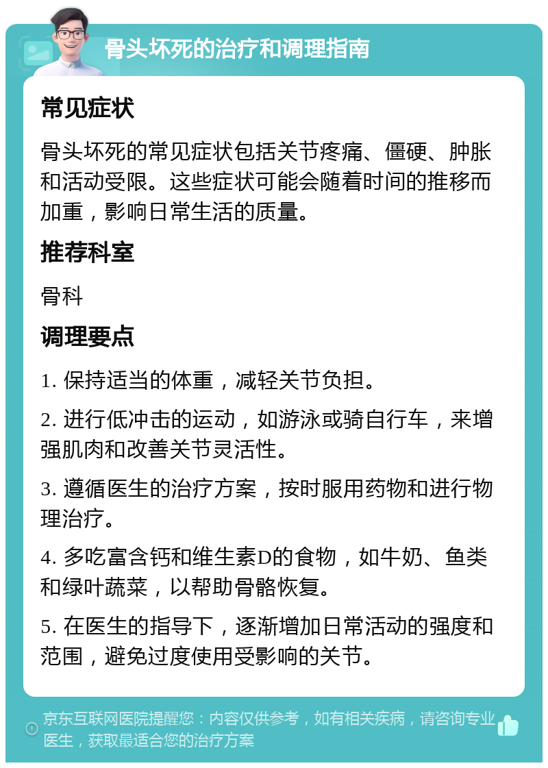 骨头坏死的治疗和调理指南 常见症状 骨头坏死的常见症状包括关节疼痛、僵硬、肿胀和活动受限。这些症状可能会随着时间的推移而加重，影响日常生活的质量。 推荐科室 骨科 调理要点 1. 保持适当的体重，减轻关节负担。 2. 进行低冲击的运动，如游泳或骑自行车，来增强肌肉和改善关节灵活性。 3. 遵循医生的治疗方案，按时服用药物和进行物理治疗。 4. 多吃富含钙和维生素D的食物，如牛奶、鱼类和绿叶蔬菜，以帮助骨骼恢复。 5. 在医生的指导下，逐渐增加日常活动的强度和范围，避免过度使用受影响的关节。