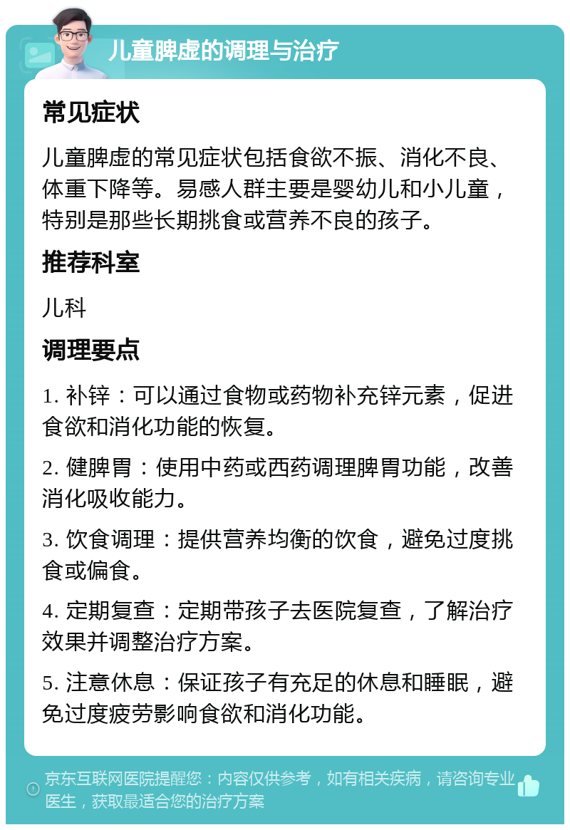 儿童脾虚的调理与治疗 常见症状 儿童脾虚的常见症状包括食欲不振、消化不良、体重下降等。易感人群主要是婴幼儿和小儿童，特别是那些长期挑食或营养不良的孩子。 推荐科室 儿科 调理要点 1. 补锌：可以通过食物或药物补充锌元素，促进食欲和消化功能的恢复。 2. 健脾胃：使用中药或西药调理脾胃功能，改善消化吸收能力。 3. 饮食调理：提供营养均衡的饮食，避免过度挑食或偏食。 4. 定期复查：定期带孩子去医院复查，了解治疗效果并调整治疗方案。 5. 注意休息：保证孩子有充足的休息和睡眠，避免过度疲劳影响食欲和消化功能。