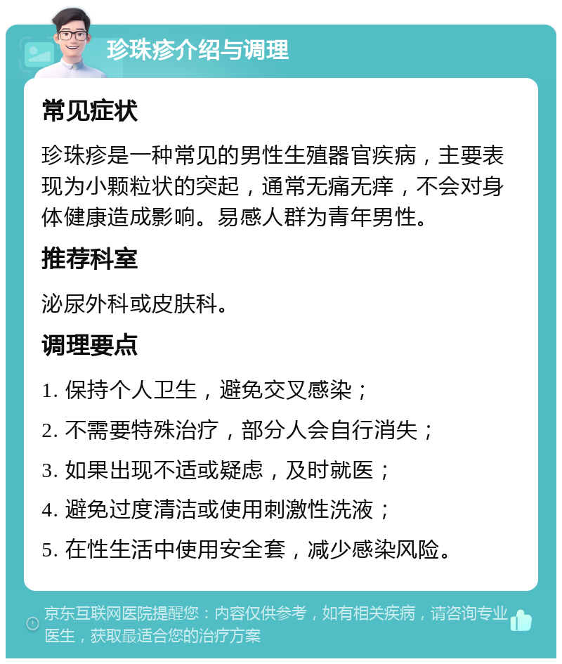 珍珠疹介绍与调理 常见症状 珍珠疹是一种常见的男性生殖器官疾病，主要表现为小颗粒状的突起，通常无痛无痒，不会对身体健康造成影响。易感人群为青年男性。 推荐科室 泌尿外科或皮肤科。 调理要点 1. 保持个人卫生，避免交叉感染； 2. 不需要特殊治疗，部分人会自行消失； 3. 如果出现不适或疑虑，及时就医； 4. 避免过度清洁或使用刺激性洗液； 5. 在性生活中使用安全套，减少感染风险。