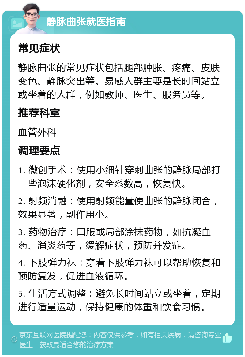 静脉曲张就医指南 常见症状 静脉曲张的常见症状包括腿部肿胀、疼痛、皮肤变色、静脉突出等。易感人群主要是长时间站立或坐着的人群，例如教师、医生、服务员等。 推荐科室 血管外科 调理要点 1. 微创手术：使用小细针穿刺曲张的静脉局部打一些泡沫硬化剂，安全系数高，恢复快。 2. 射频消融：使用射频能量使曲张的静脉闭合，效果显著，副作用小。 3. 药物治疗：口服或局部涂抹药物，如抗凝血药、消炎药等，缓解症状，预防并发症。 4. 下肢弹力袜：穿着下肢弹力袜可以帮助恢复和预防复发，促进血液循环。 5. 生活方式调整：避免长时间站立或坐着，定期进行适量运动，保持健康的体重和饮食习惯。