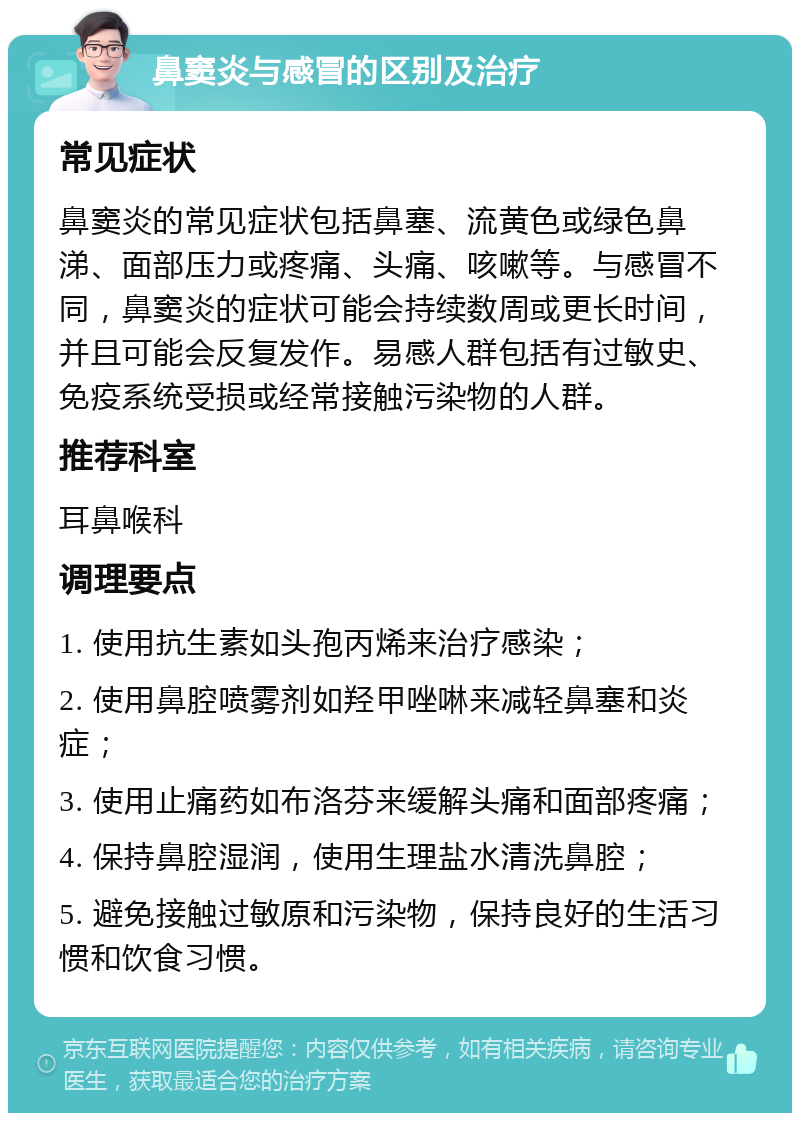 鼻窦炎与感冒的区别及治疗 常见症状 鼻窦炎的常见症状包括鼻塞、流黄色或绿色鼻涕、面部压力或疼痛、头痛、咳嗽等。与感冒不同，鼻窦炎的症状可能会持续数周或更长时间，并且可能会反复发作。易感人群包括有过敏史、免疫系统受损或经常接触污染物的人群。 推荐科室 耳鼻喉科 调理要点 1. 使用抗生素如头孢丙烯来治疗感染； 2. 使用鼻腔喷雾剂如羟甲唑啉来减轻鼻塞和炎症； 3. 使用止痛药如布洛芬来缓解头痛和面部疼痛； 4. 保持鼻腔湿润，使用生理盐水清洗鼻腔； 5. 避免接触过敏原和污染物，保持良好的生活习惯和饮食习惯。