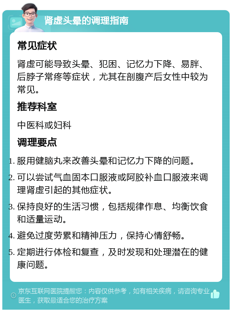 肾虚头晕的调理指南 常见症状 肾虚可能导致头晕、犯困、记忆力下降、易胖、后脖子常疼等症状，尤其在剖腹产后女性中较为常见。 推荐科室 中医科或妇科 调理要点 服用健脑丸来改善头晕和记忆力下降的问题。 可以尝试气血固本口服液或阿胶补血口服液来调理肾虚引起的其他症状。 保持良好的生活习惯，包括规律作息、均衡饮食和适量运动。 避免过度劳累和精神压力，保持心情舒畅。 定期进行体检和复查，及时发现和处理潜在的健康问题。