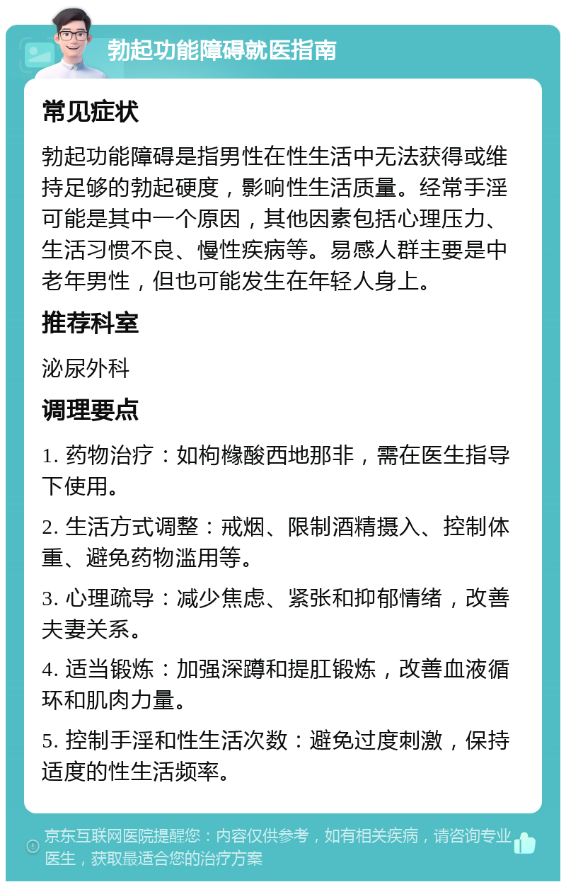 勃起功能障碍就医指南 常见症状 勃起功能障碍是指男性在性生活中无法获得或维持足够的勃起硬度，影响性生活质量。经常手淫可能是其中一个原因，其他因素包括心理压力、生活习惯不良、慢性疾病等。易感人群主要是中老年男性，但也可能发生在年轻人身上。 推荐科室 泌尿外科 调理要点 1. 药物治疗：如枸橼酸西地那非，需在医生指导下使用。 2. 生活方式调整：戒烟、限制酒精摄入、控制体重、避免药物滥用等。 3. 心理疏导：减少焦虑、紧张和抑郁情绪，改善夫妻关系。 4. 适当锻炼：加强深蹲和提肛锻炼，改善血液循环和肌肉力量。 5. 控制手淫和性生活次数：避免过度刺激，保持适度的性生活频率。