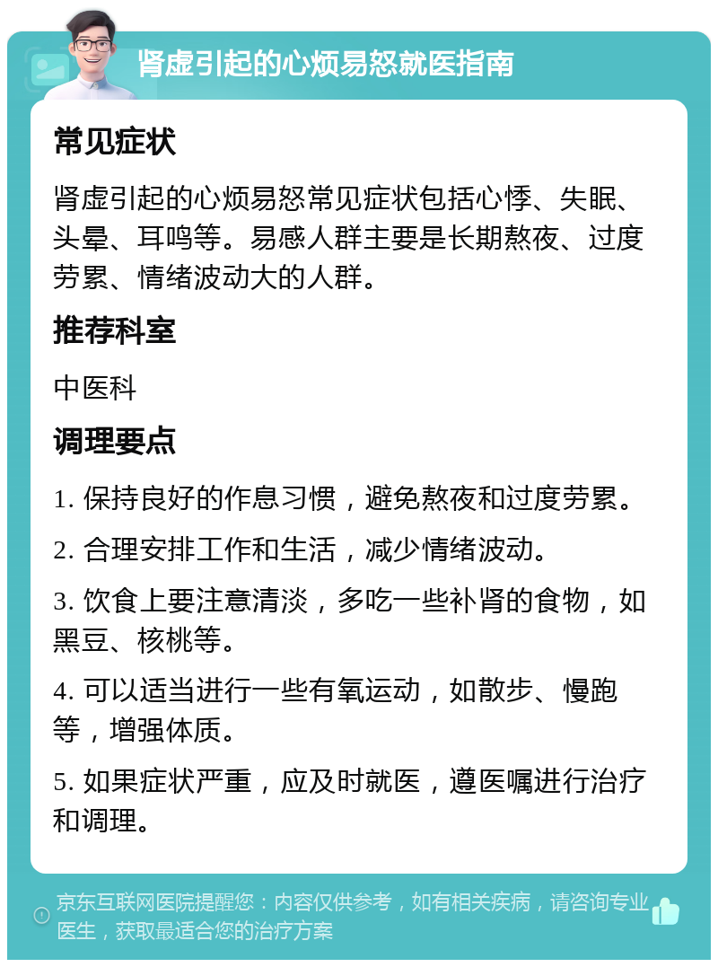 肾虚引起的心烦易怒就医指南 常见症状 肾虚引起的心烦易怒常见症状包括心悸、失眠、头晕、耳鸣等。易感人群主要是长期熬夜、过度劳累、情绪波动大的人群。 推荐科室 中医科 调理要点 1. 保持良好的作息习惯，避免熬夜和过度劳累。 2. 合理安排工作和生活，减少情绪波动。 3. 饮食上要注意清淡，多吃一些补肾的食物，如黑豆、核桃等。 4. 可以适当进行一些有氧运动，如散步、慢跑等，增强体质。 5. 如果症状严重，应及时就医，遵医嘱进行治疗和调理。