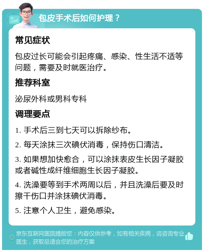 包皮手术后如何护理？ 常见症状 包皮过长可能会引起疼痛、感染、性生活不适等问题，需要及时就医治疗。 推荐科室 泌尿外科或男科专科 调理要点 1. 手术后三到七天可以拆除纱布。 2. 每天涂抹三次碘伏消毒，保持伤口清洁。 3. 如果想加快愈合，可以涂抹表皮生长因子凝胶或者碱性成纤维细胞生长因子凝胶。 4. 洗澡要等到手术两周以后，并且洗澡后要及时擦干伤口并涂抹碘伏消毒。 5. 注意个人卫生，避免感染。