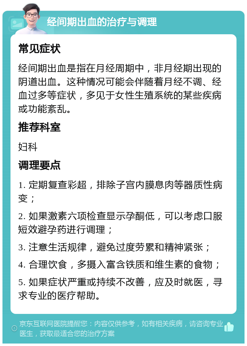 经间期出血的治疗与调理 常见症状 经间期出血是指在月经周期中，非月经期出现的阴道出血。这种情况可能会伴随着月经不调、经血过多等症状，多见于女性生殖系统的某些疾病或功能紊乱。 推荐科室 妇科 调理要点 1. 定期复查彩超，排除子宫内膜息肉等器质性病变； 2. 如果激素六项检查显示孕酮低，可以考虑口服短效避孕药进行调理； 3. 注意生活规律，避免过度劳累和精神紧张； 4. 合理饮食，多摄入富含铁质和维生素的食物； 5. 如果症状严重或持续不改善，应及时就医，寻求专业的医疗帮助。