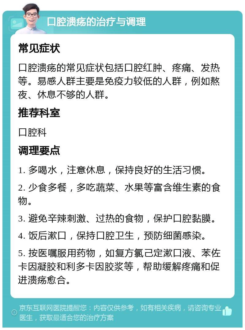 口腔溃疡的治疗与调理 常见症状 口腔溃疡的常见症状包括口腔红肿、疼痛、发热等。易感人群主要是免疫力较低的人群，例如熬夜、休息不够的人群。 推荐科室 口腔科 调理要点 1. 多喝水，注意休息，保持良好的生活习惯。 2. 少食多餐，多吃蔬菜、水果等富含维生素的食物。 3. 避免辛辣刺激、过热的食物，保护口腔黏膜。 4. 饭后漱口，保持口腔卫生，预防细菌感染。 5. 按医嘱服用药物，如复方氯己定漱口液、苯佐卡因凝胶和利多卡因胶浆等，帮助缓解疼痛和促进溃疡愈合。