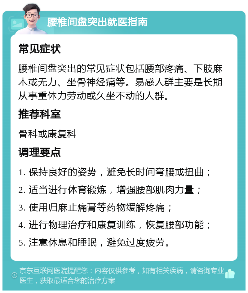 腰椎间盘突出就医指南 常见症状 腰椎间盘突出的常见症状包括腰部疼痛、下肢麻木或无力、坐骨神经痛等。易感人群主要是长期从事重体力劳动或久坐不动的人群。 推荐科室 骨科或康复科 调理要点 1. 保持良好的姿势，避免长时间弯腰或扭曲； 2. 适当进行体育锻炼，增强腰部肌肉力量； 3. 使用归麻止痛膏等药物缓解疼痛； 4. 进行物理治疗和康复训练，恢复腰部功能； 5. 注意休息和睡眠，避免过度疲劳。