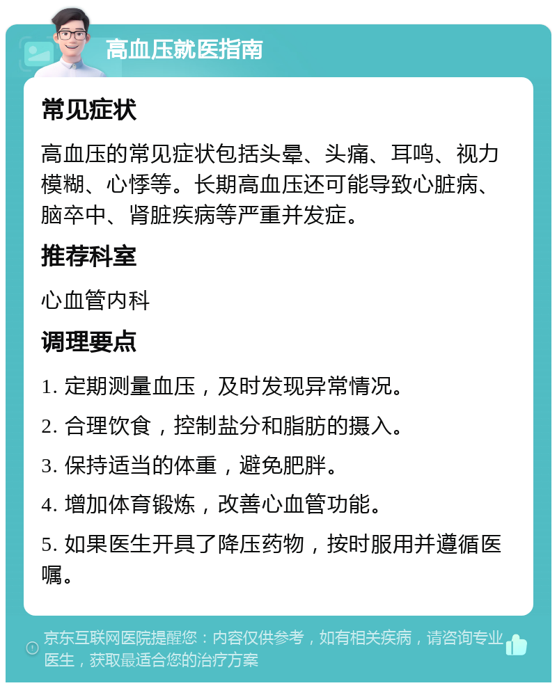 高血压就医指南 常见症状 高血压的常见症状包括头晕、头痛、耳鸣、视力模糊、心悸等。长期高血压还可能导致心脏病、脑卒中、肾脏疾病等严重并发症。 推荐科室 心血管内科 调理要点 1. 定期测量血压，及时发现异常情况。 2. 合理饮食，控制盐分和脂肪的摄入。 3. 保持适当的体重，避免肥胖。 4. 增加体育锻炼，改善心血管功能。 5. 如果医生开具了降压药物，按时服用并遵循医嘱。