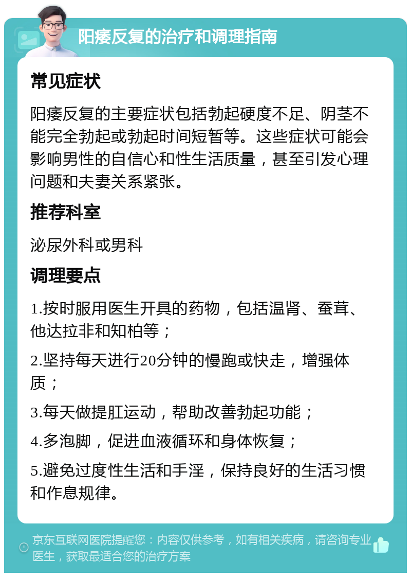 阳痿反复的治疗和调理指南 常见症状 阳痿反复的主要症状包括勃起硬度不足、阴茎不能完全勃起或勃起时间短暂等。这些症状可能会影响男性的自信心和性生活质量，甚至引发心理问题和夫妻关系紧张。 推荐科室 泌尿外科或男科 调理要点 1.按时服用医生开具的药物，包括温肾、蚕茸、他达拉非和知柏等； 2.坚持每天进行20分钟的慢跑或快走，增强体质； 3.每天做提肛运动，帮助改善勃起功能； 4.多泡脚，促进血液循环和身体恢复； 5.避免过度性生活和手淫，保持良好的生活习惯和作息规律。