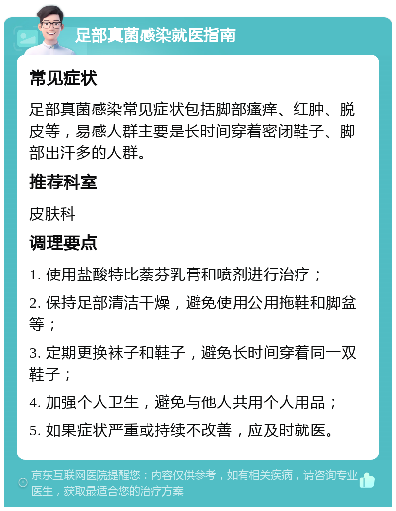 足部真菌感染就医指南 常见症状 足部真菌感染常见症状包括脚部瘙痒、红肿、脱皮等，易感人群主要是长时间穿着密闭鞋子、脚部出汗多的人群。 推荐科室 皮肤科 调理要点 1. 使用盐酸特比萘芬乳膏和喷剂进行治疗； 2. 保持足部清洁干燥，避免使用公用拖鞋和脚盆等； 3. 定期更换袜子和鞋子，避免长时间穿着同一双鞋子； 4. 加强个人卫生，避免与他人共用个人用品； 5. 如果症状严重或持续不改善，应及时就医。