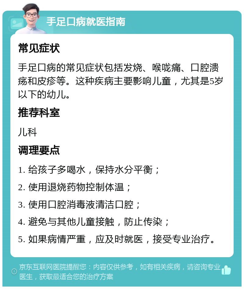 手足口病就医指南 常见症状 手足口病的常见症状包括发烧、喉咙痛、口腔溃疡和皮疹等。这种疾病主要影响儿童，尤其是5岁以下的幼儿。 推荐科室 儿科 调理要点 1. 给孩子多喝水，保持水分平衡； 2. 使用退烧药物控制体温； 3. 使用口腔消毒液清洁口腔； 4. 避免与其他儿童接触，防止传染； 5. 如果病情严重，应及时就医，接受专业治疗。