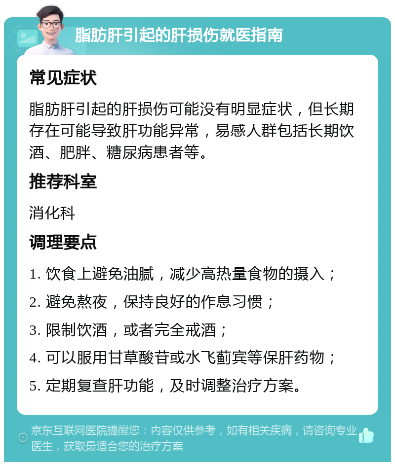 脂肪肝引起的肝损伤就医指南 常见症状 脂肪肝引起的肝损伤可能没有明显症状，但长期存在可能导致肝功能异常，易感人群包括长期饮酒、肥胖、糖尿病患者等。 推荐科室 消化科 调理要点 1. 饮食上避免油腻，减少高热量食物的摄入； 2. 避免熬夜，保持良好的作息习惯； 3. 限制饮酒，或者完全戒酒； 4. 可以服用甘草酸苷或水飞蓟宾等保肝药物； 5. 定期复查肝功能，及时调整治疗方案。