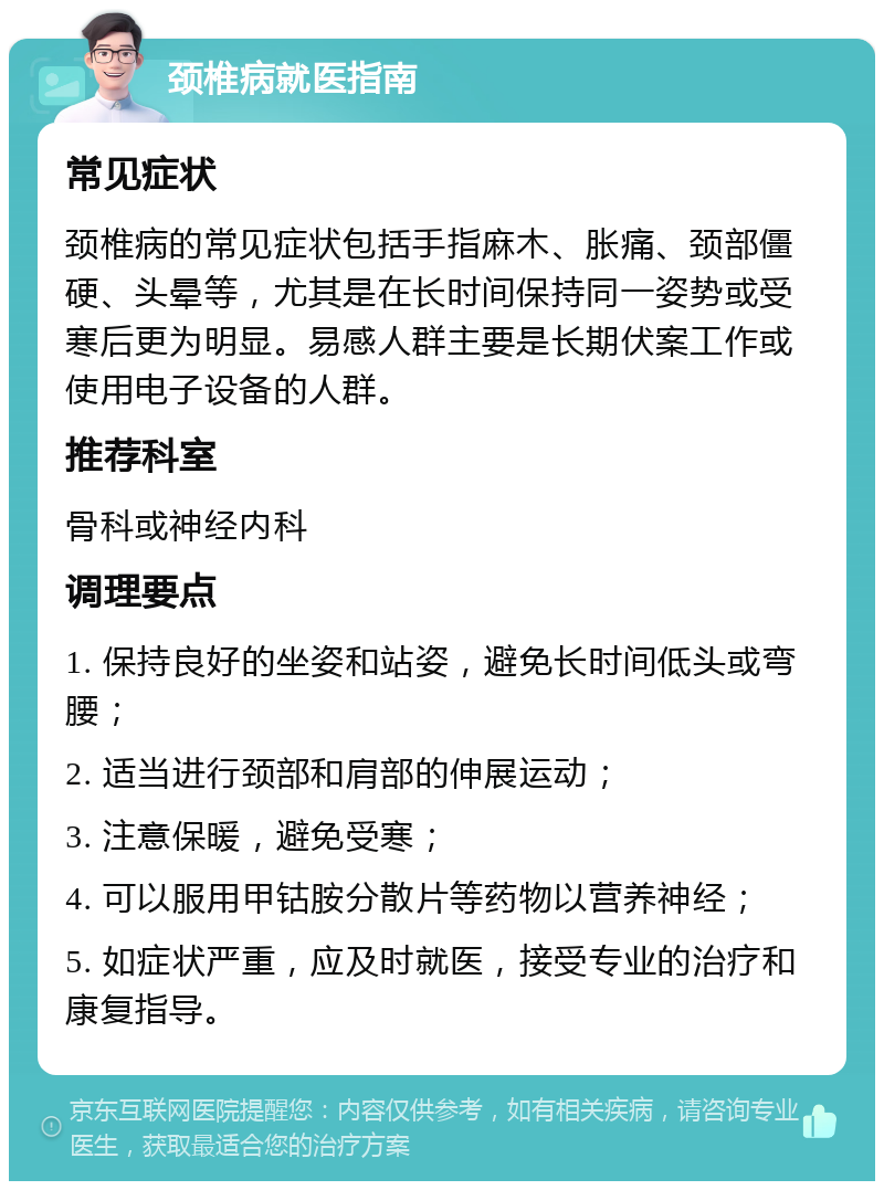 颈椎病就医指南 常见症状 颈椎病的常见症状包括手指麻木、胀痛、颈部僵硬、头晕等，尤其是在长时间保持同一姿势或受寒后更为明显。易感人群主要是长期伏案工作或使用电子设备的人群。 推荐科室 骨科或神经内科 调理要点 1. 保持良好的坐姿和站姿，避免长时间低头或弯腰； 2. 适当进行颈部和肩部的伸展运动； 3. 注意保暖，避免受寒； 4. 可以服用甲钴胺分散片等药物以营养神经； 5. 如症状严重，应及时就医，接受专业的治疗和康复指导。