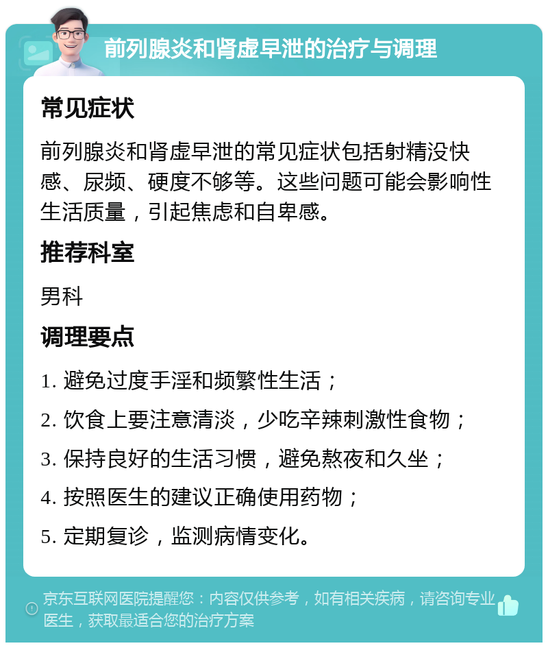 前列腺炎和肾虚早泄的治疗与调理 常见症状 前列腺炎和肾虚早泄的常见症状包括射精没快感、尿频、硬度不够等。这些问题可能会影响性生活质量，引起焦虑和自卑感。 推荐科室 男科 调理要点 1. 避免过度手淫和频繁性生活； 2. 饮食上要注意清淡，少吃辛辣刺激性食物； 3. 保持良好的生活习惯，避免熬夜和久坐； 4. 按照医生的建议正确使用药物； 5. 定期复诊，监测病情变化。