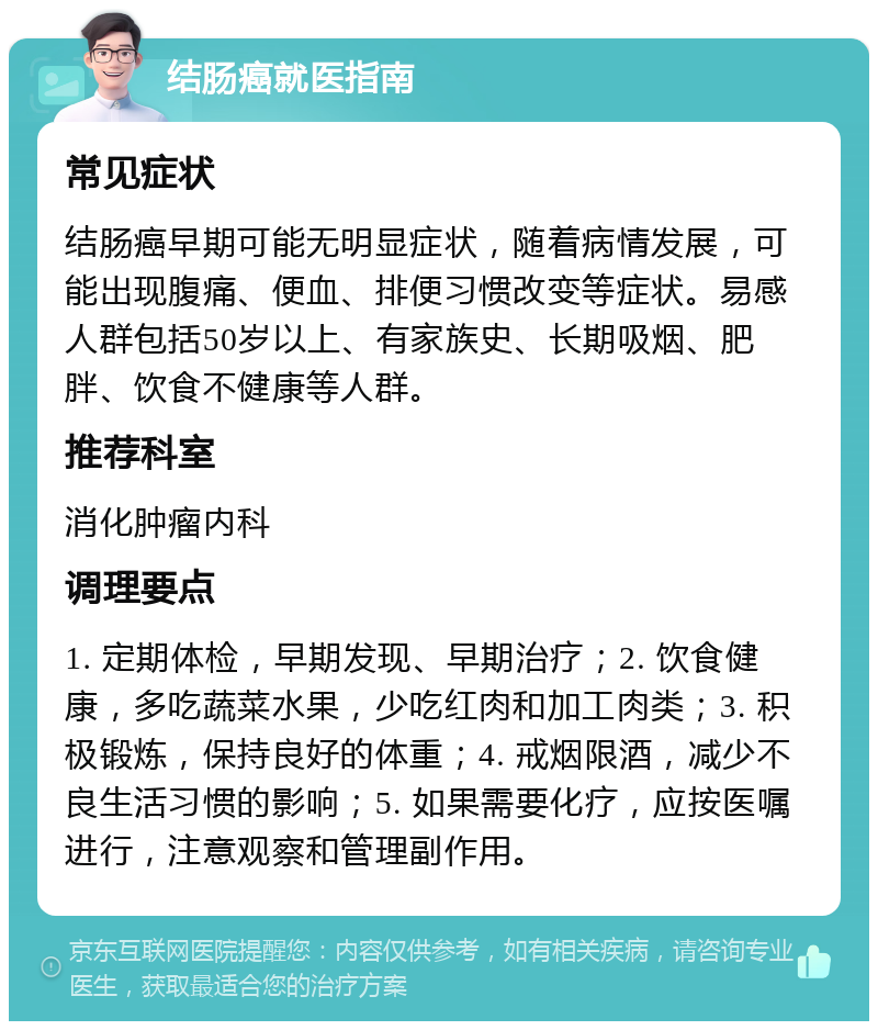 结肠癌就医指南 常见症状 结肠癌早期可能无明显症状，随着病情发展，可能出现腹痛、便血、排便习惯改变等症状。易感人群包括50岁以上、有家族史、长期吸烟、肥胖、饮食不健康等人群。 推荐科室 消化肿瘤内科 调理要点 1. 定期体检，早期发现、早期治疗；2. 饮食健康，多吃蔬菜水果，少吃红肉和加工肉类；3. 积极锻炼，保持良好的体重；4. 戒烟限酒，减少不良生活习惯的影响；5. 如果需要化疗，应按医嘱进行，注意观察和管理副作用。