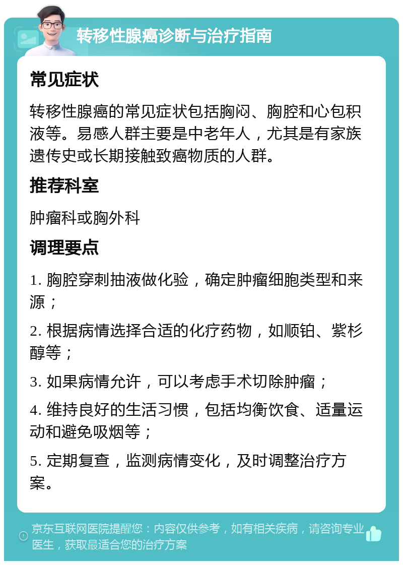 转移性腺癌诊断与治疗指南 常见症状 转移性腺癌的常见症状包括胸闷、胸腔和心包积液等。易感人群主要是中老年人，尤其是有家族遗传史或长期接触致癌物质的人群。 推荐科室 肿瘤科或胸外科 调理要点 1. 胸腔穿刺抽液做化验，确定肿瘤细胞类型和来源； 2. 根据病情选择合适的化疗药物，如顺铂、紫杉醇等； 3. 如果病情允许，可以考虑手术切除肿瘤； 4. 维持良好的生活习惯，包括均衡饮食、适量运动和避免吸烟等； 5. 定期复查，监测病情变化，及时调整治疗方案。