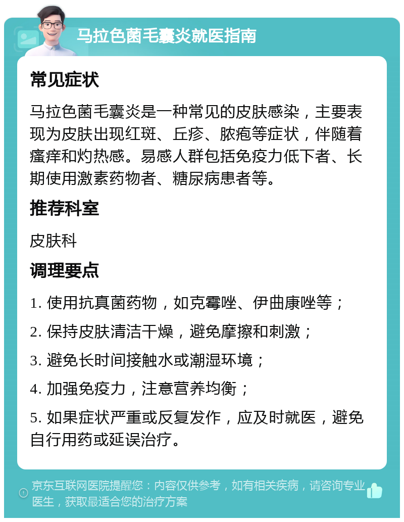 马拉色菌毛囊炎就医指南 常见症状 马拉色菌毛囊炎是一种常见的皮肤感染，主要表现为皮肤出现红斑、丘疹、脓疱等症状，伴随着瘙痒和灼热感。易感人群包括免疫力低下者、长期使用激素药物者、糖尿病患者等。 推荐科室 皮肤科 调理要点 1. 使用抗真菌药物，如克霉唑、伊曲康唑等； 2. 保持皮肤清洁干燥，避免摩擦和刺激； 3. 避免长时间接触水或潮湿环境； 4. 加强免疫力，注意营养均衡； 5. 如果症状严重或反复发作，应及时就医，避免自行用药或延误治疗。