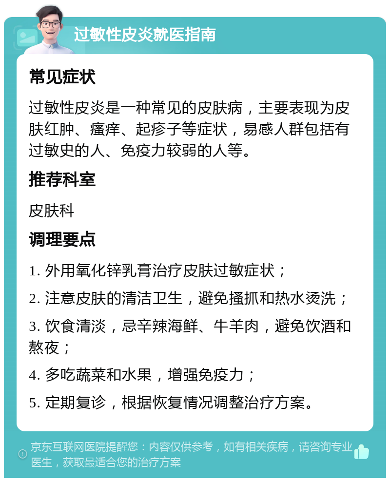 过敏性皮炎就医指南 常见症状 过敏性皮炎是一种常见的皮肤病，主要表现为皮肤红肿、瘙痒、起疹子等症状，易感人群包括有过敏史的人、免疫力较弱的人等。 推荐科室 皮肤科 调理要点 1. 外用氧化锌乳膏治疗皮肤过敏症状； 2. 注意皮肤的清洁卫生，避免搔抓和热水烫洗； 3. 饮食清淡，忌辛辣海鲜、牛羊肉，避免饮酒和熬夜； 4. 多吃蔬菜和水果，增强免疫力； 5. 定期复诊，根据恢复情况调整治疗方案。