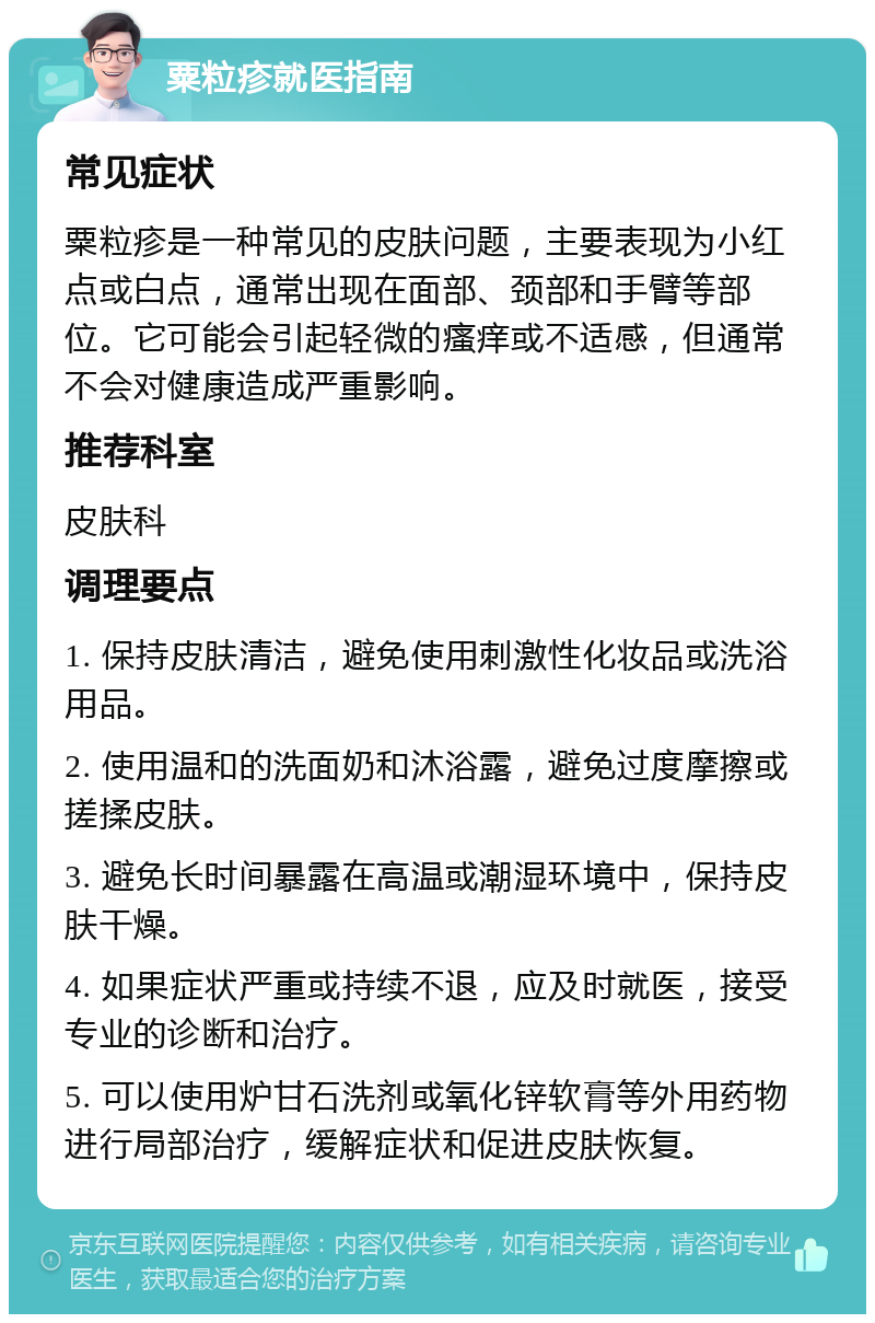 粟粒疹就医指南 常见症状 粟粒疹是一种常见的皮肤问题，主要表现为小红点或白点，通常出现在面部、颈部和手臂等部位。它可能会引起轻微的瘙痒或不适感，但通常不会对健康造成严重影响。 推荐科室 皮肤科 调理要点 1. 保持皮肤清洁，避免使用刺激性化妆品或洗浴用品。 2. 使用温和的洗面奶和沐浴露，避免过度摩擦或搓揉皮肤。 3. 避免长时间暴露在高温或潮湿环境中，保持皮肤干燥。 4. 如果症状严重或持续不退，应及时就医，接受专业的诊断和治疗。 5. 可以使用炉甘石洗剂或氧化锌软膏等外用药物进行局部治疗，缓解症状和促进皮肤恢复。