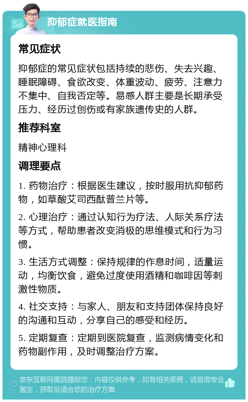 抑郁症就医指南 常见症状 抑郁症的常见症状包括持续的悲伤、失去兴趣、睡眠障碍、食欲改变、体重波动、疲劳、注意力不集中、自我否定等。易感人群主要是长期承受压力、经历过创伤或有家族遗传史的人群。 推荐科室 精神心理科 调理要点 1. 药物治疗：根据医生建议，按时服用抗抑郁药物，如草酸艾司西酞普兰片等。 2. 心理治疗：通过认知行为疗法、人际关系疗法等方式，帮助患者改变消极的思维模式和行为习惯。 3. 生活方式调整：保持规律的作息时间，适量运动，均衡饮食，避免过度使用酒精和咖啡因等刺激性物质。 4. 社交支持：与家人、朋友和支持团体保持良好的沟通和互动，分享自己的感受和经历。 5. 定期复查：定期到医院复查，监测病情变化和药物副作用，及时调整治疗方案。