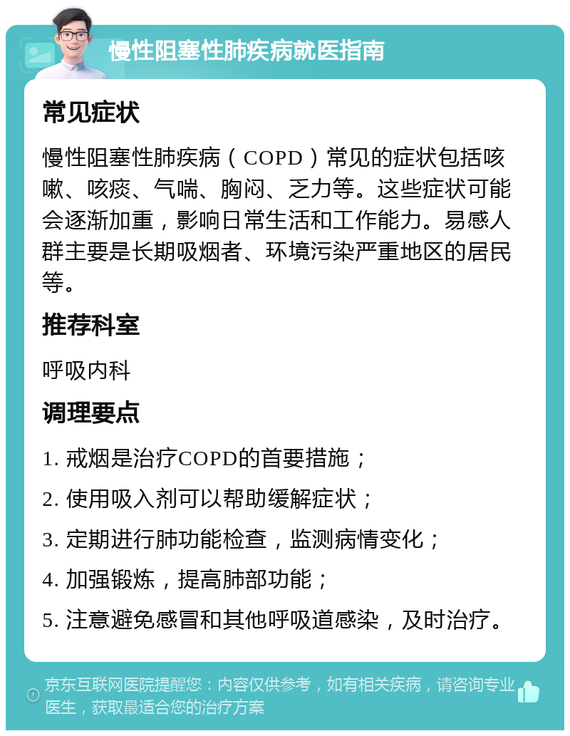 慢性阻塞性肺疾病就医指南 常见症状 慢性阻塞性肺疾病（COPD）常见的症状包括咳嗽、咳痰、气喘、胸闷、乏力等。这些症状可能会逐渐加重，影响日常生活和工作能力。易感人群主要是长期吸烟者、环境污染严重地区的居民等。 推荐科室 呼吸内科 调理要点 1. 戒烟是治疗COPD的首要措施； 2. 使用吸入剂可以帮助缓解症状； 3. 定期进行肺功能检查，监测病情变化； 4. 加强锻炼，提高肺部功能； 5. 注意避免感冒和其他呼吸道感染，及时治疗。