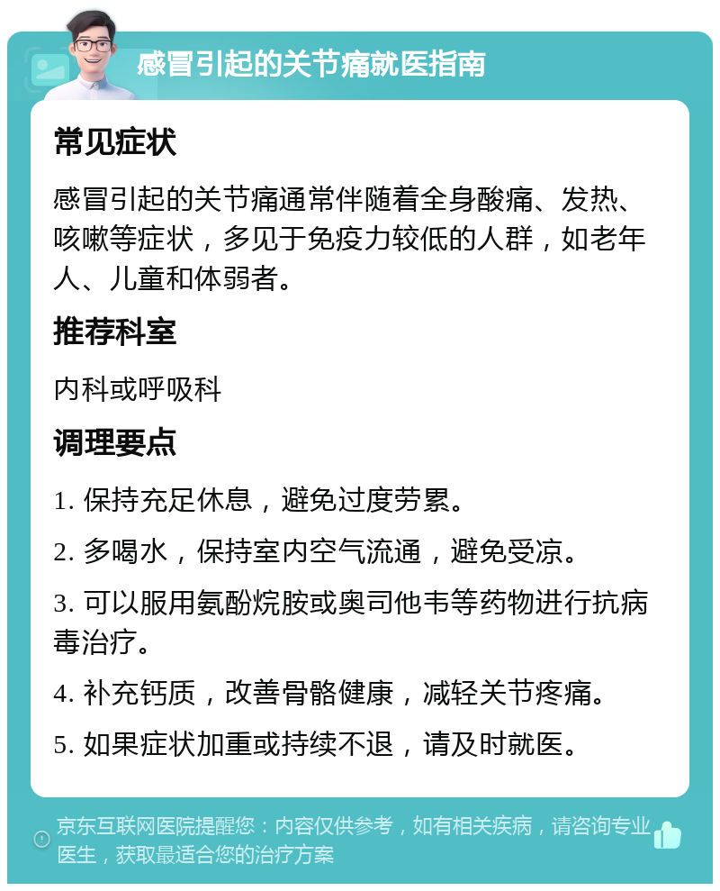 感冒引起的关节痛就医指南 常见症状 感冒引起的关节痛通常伴随着全身酸痛、发热、咳嗽等症状，多见于免疫力较低的人群，如老年人、儿童和体弱者。 推荐科室 内科或呼吸科 调理要点 1. 保持充足休息，避免过度劳累。 2. 多喝水，保持室内空气流通，避免受凉。 3. 可以服用氨酚烷胺或奥司他韦等药物进行抗病毒治疗。 4. 补充钙质，改善骨骼健康，减轻关节疼痛。 5. 如果症状加重或持续不退，请及时就医。