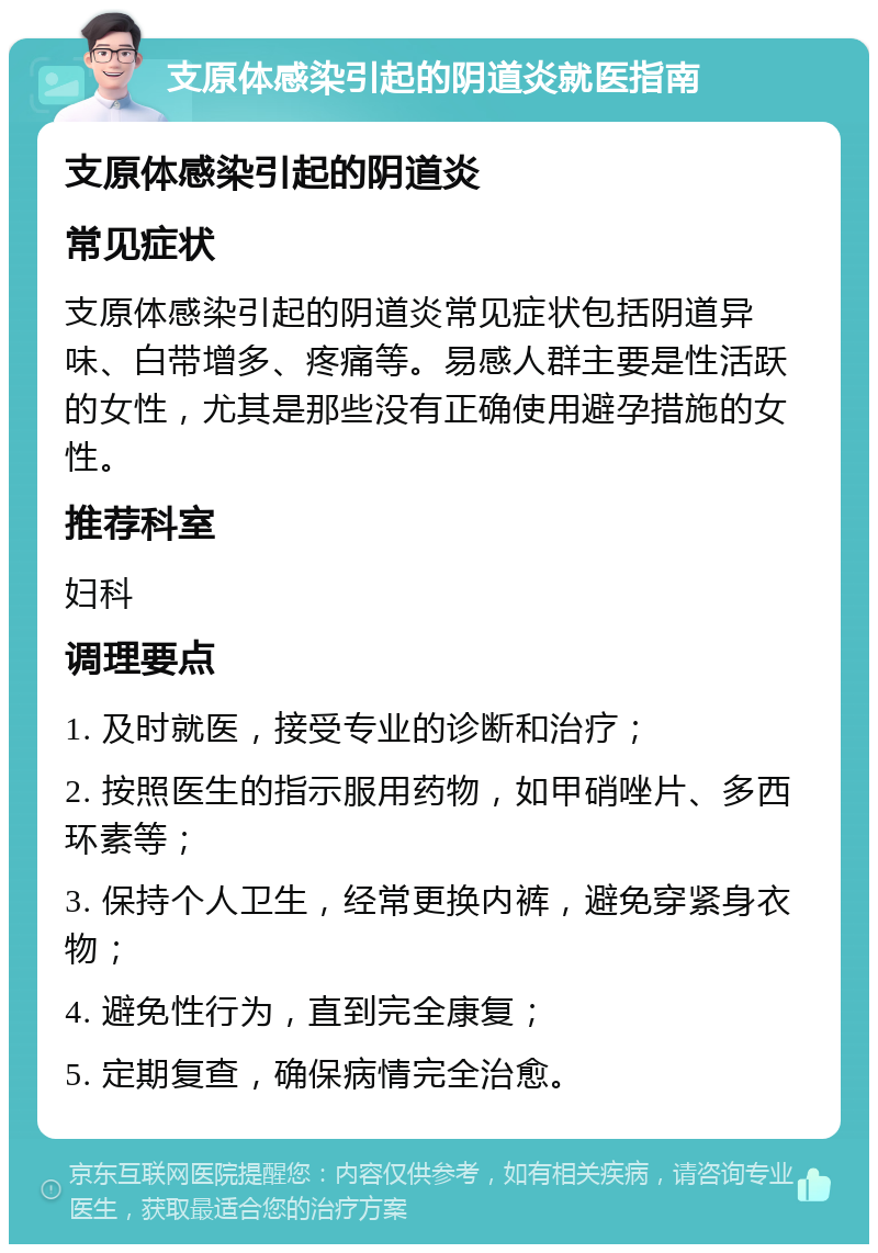 支原体感染引起的阴道炎就医指南 支原体感染引起的阴道炎 常见症状 支原体感染引起的阴道炎常见症状包括阴道异味、白带增多、疼痛等。易感人群主要是性活跃的女性，尤其是那些没有正确使用避孕措施的女性。 推荐科室 妇科 调理要点 1. 及时就医，接受专业的诊断和治疗； 2. 按照医生的指示服用药物，如甲硝唑片、多西环素等； 3. 保持个人卫生，经常更换内裤，避免穿紧身衣物； 4. 避免性行为，直到完全康复； 5. 定期复查，确保病情完全治愈。