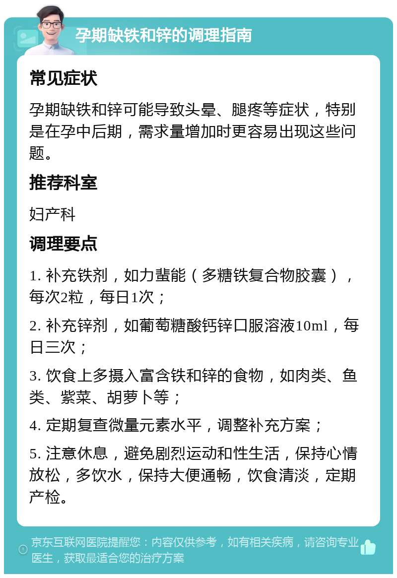 孕期缺铁和锌的调理指南 常见症状 孕期缺铁和锌可能导致头晕、腿疼等症状，特别是在孕中后期，需求量增加时更容易出现这些问题。 推荐科室 妇产科 调理要点 1. 补充铁剂，如力蜚能（多糖铁复合物胶囊），每次2粒，每日1次； 2. 补充锌剂，如葡萄糖酸钙锌口服溶液10ml，每日三次； 3. 饮食上多摄入富含铁和锌的食物，如肉类、鱼类、紫菜、胡萝卜等； 4. 定期复查微量元素水平，调整补充方案； 5. 注意休息，避免剧烈运动和性生活，保持心情放松，多饮水，保持大便通畅，饮食清淡，定期产检。