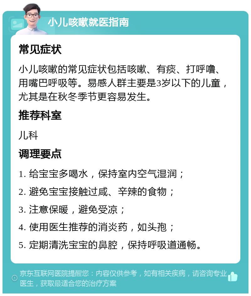 小儿咳嗽就医指南 常见症状 小儿咳嗽的常见症状包括咳嗽、有痰、打呼噜、用嘴巴呼吸等。易感人群主要是3岁以下的儿童，尤其是在秋冬季节更容易发生。 推荐科室 儿科 调理要点 1. 给宝宝多喝水，保持室内空气湿润； 2. 避免宝宝接触过咸、辛辣的食物； 3. 注意保暖，避免受凉； 4. 使用医生推荐的消炎药，如头孢； 5. 定期清洗宝宝的鼻腔，保持呼吸道通畅。