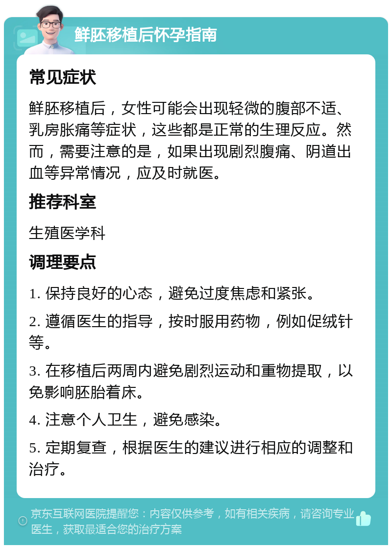 鲜胚移植后怀孕指南 常见症状 鲜胚移植后，女性可能会出现轻微的腹部不适、乳房胀痛等症状，这些都是正常的生理反应。然而，需要注意的是，如果出现剧烈腹痛、阴道出血等异常情况，应及时就医。 推荐科室 生殖医学科 调理要点 1. 保持良好的心态，避免过度焦虑和紧张。 2. 遵循医生的指导，按时服用药物，例如促绒针等。 3. 在移植后两周内避免剧烈运动和重物提取，以免影响胚胎着床。 4. 注意个人卫生，避免感染。 5. 定期复查，根据医生的建议进行相应的调整和治疗。