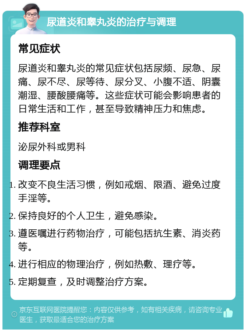 尿道炎和睾丸炎的治疗与调理 常见症状 尿道炎和睾丸炎的常见症状包括尿频、尿急、尿痛、尿不尽、尿等待、尿分叉、小腹不适、阴囊潮湿、腰酸腰痛等。这些症状可能会影响患者的日常生活和工作，甚至导致精神压力和焦虑。 推荐科室 泌尿外科或男科 调理要点 改变不良生活习惯，例如戒烟、限酒、避免过度手淫等。 保持良好的个人卫生，避免感染。 遵医嘱进行药物治疗，可能包括抗生素、消炎药等。 进行相应的物理治疗，例如热敷、理疗等。 定期复查，及时调整治疗方案。