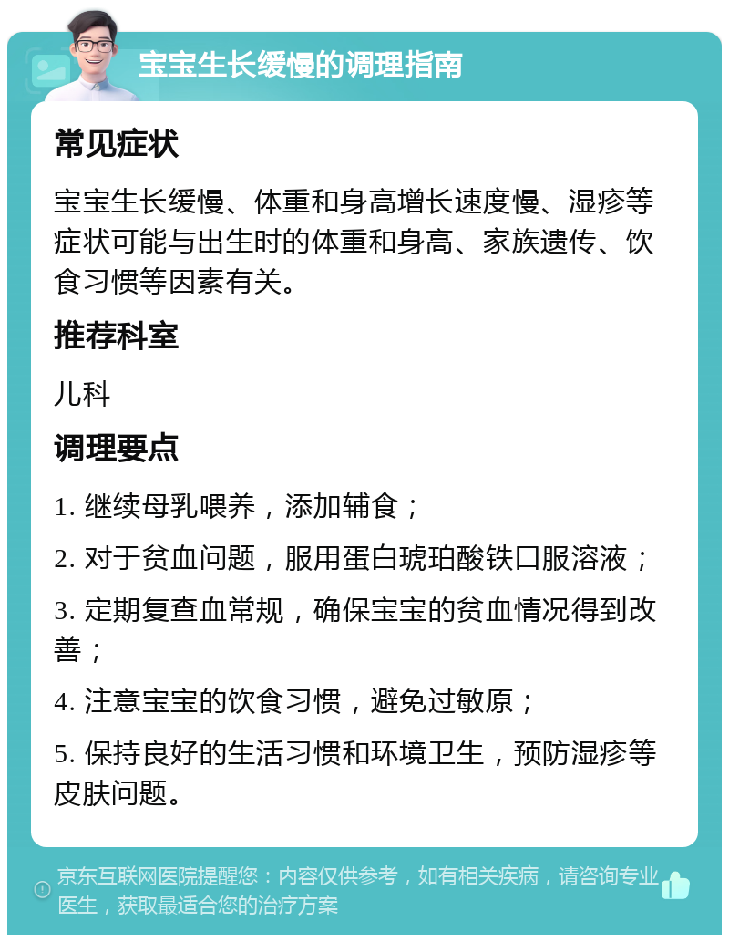 宝宝生长缓慢的调理指南 常见症状 宝宝生长缓慢、体重和身高增长速度慢、湿疹等症状可能与出生时的体重和身高、家族遗传、饮食习惯等因素有关。 推荐科室 儿科 调理要点 1. 继续母乳喂养，添加辅食； 2. 对于贫血问题，服用蛋白琥珀酸铁口服溶液； 3. 定期复查血常规，确保宝宝的贫血情况得到改善； 4. 注意宝宝的饮食习惯，避免过敏原； 5. 保持良好的生活习惯和环境卫生，预防湿疹等皮肤问题。