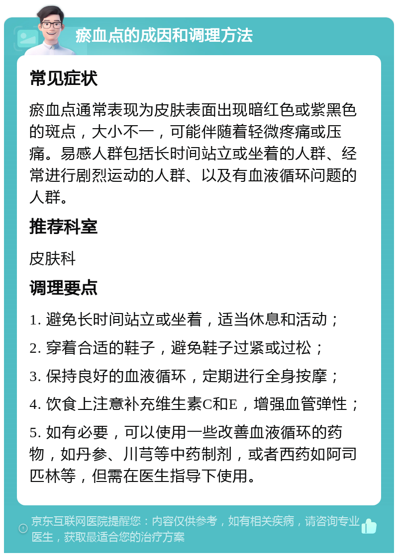 瘀血点的成因和调理方法 常见症状 瘀血点通常表现为皮肤表面出现暗红色或紫黑色的斑点，大小不一，可能伴随着轻微疼痛或压痛。易感人群包括长时间站立或坐着的人群、经常进行剧烈运动的人群、以及有血液循环问题的人群。 推荐科室 皮肤科 调理要点 1. 避免长时间站立或坐着，适当休息和活动； 2. 穿着合适的鞋子，避免鞋子过紧或过松； 3. 保持良好的血液循环，定期进行全身按摩； 4. 饮食上注意补充维生素C和E，增强血管弹性； 5. 如有必要，可以使用一些改善血液循环的药物，如丹参、川芎等中药制剂，或者西药如阿司匹林等，但需在医生指导下使用。